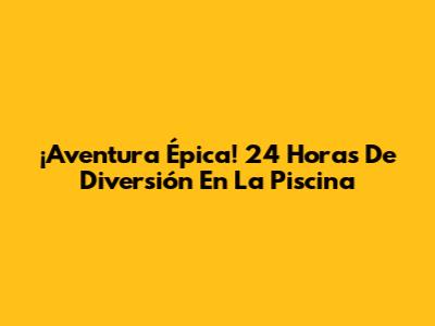 ¡Aventura Épica! 24 Horas De Diversión En La Piscina