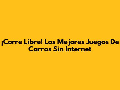 ¡Corre Libre! Los Mejores Juegos De Carros Sin Internet