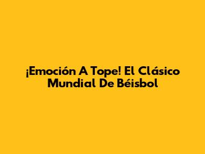 ¡Emoción A Tope! El Clásico Mundial De Béisbol