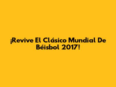 ¡Revive El Clásico Mundial De Béisbol 2017!