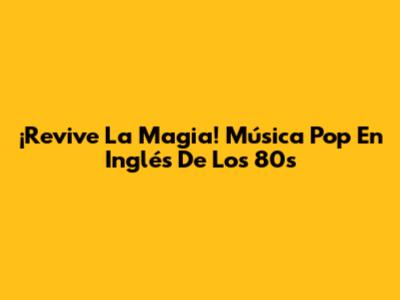¡Revive La Magia! Música Pop En Inglés De Los 80s