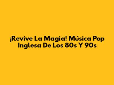 ¡Revive La Magia! Música Pop Inglesa De Los 80s Y 90s