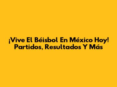 ¡Vive El Béisbol En México Hoy! Partidos, Resultados Y Más