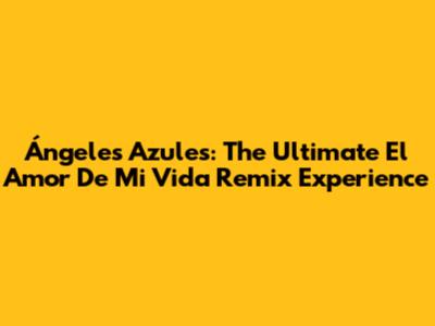 Ángeles Azules: The Ultimate 'El Amor De Mi Vida' Remix Experience