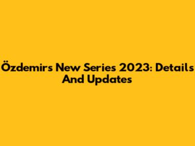 Özdemir's New Series 2023: Details And Updates