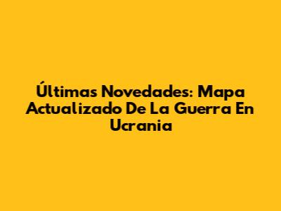 Últimas Novedades: Mapa Actualizado De La Guerra En Ucrania