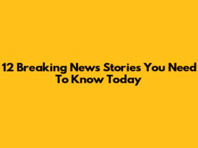 12 Breaking News Stories You Need To Know Today