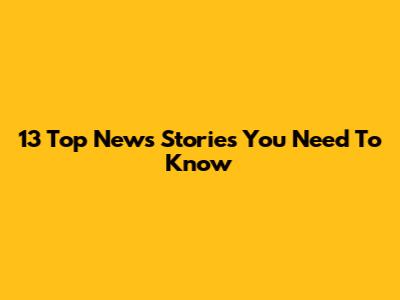 13 Top News Stories You Need To Know