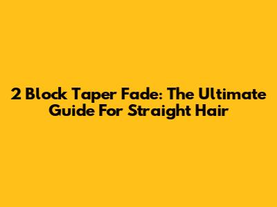 2 Block Taper Fade: The Ultimate Guide For Straight Hair