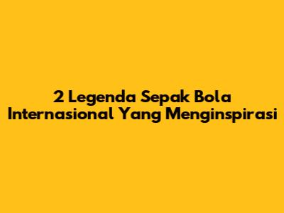 2 Legenda Sepak Bola Internasional Yang Menginspirasi