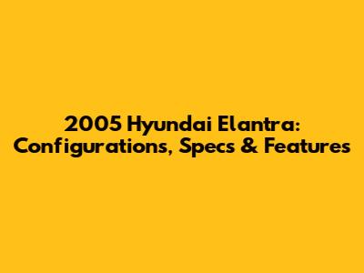 2005 Hyundai Elantra: Configurations, Specs & Features