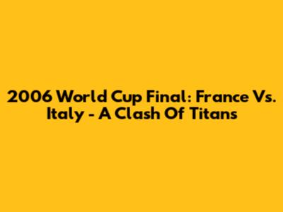 2006 World Cup Final: France Vs. Italy - A Clash Of Titans