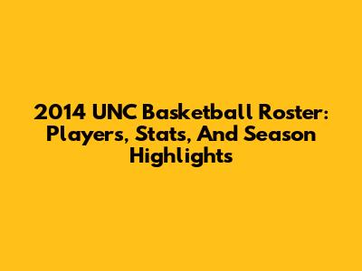 2014 UNC Basketball Roster: Players, Stats, And Season Highlights