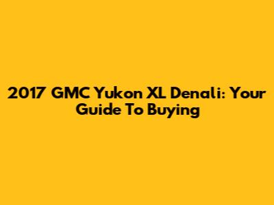2017 GMC Yukon XL Denali: Your Guide To Buying