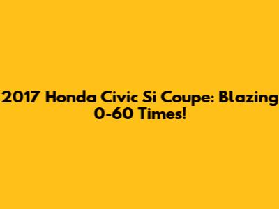 2017 Honda Civic Si Coupe: Blazing 0-60 Times!
