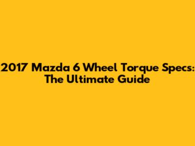 2017 Mazda 6 Wheel Torque Specs: The Ultimate Guide