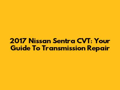 2017 Nissan Sentra CVT: Your Guide To Transmission Repair