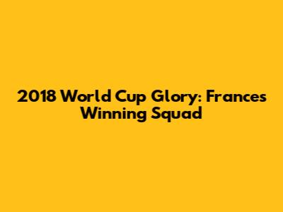 2018 World Cup Glory: France's Winning Squad
