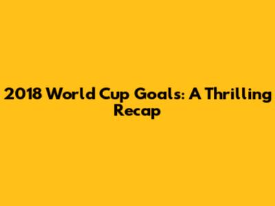 2018 World Cup Goals: A Thrilling Recap