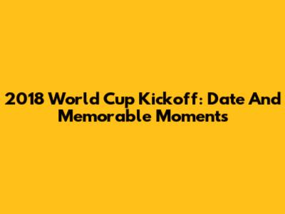2018 World Cup Kickoff: Date And Memorable Moments