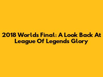 2018 Worlds Final: A Look Back At League Of Legends Glory