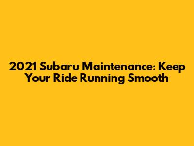 2021 Subaru Maintenance: Keep Your Ride Running Smooth