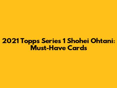2021 Topps Series 1 Shohei Ohtani: Must-Have Cards