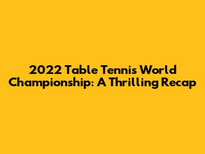 2022 Table Tennis World Championship: A Thrilling Recap
