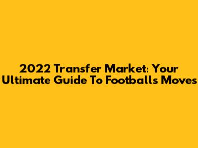 2022 Transfer Market: Your Ultimate Guide To Football's Moves