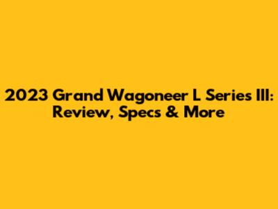 2023 Grand Wagoneer L Series III: Review, Specs & More