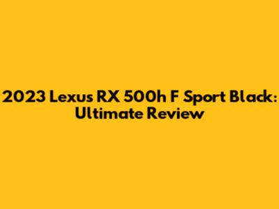 2023 Lexus RX 500h F Sport Black: Ultimate Review