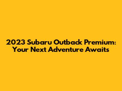 2023 Subaru Outback Premium: Your Next Adventure Awaits