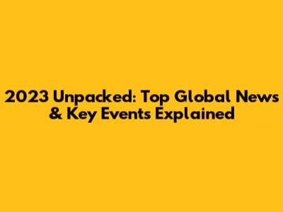 2023 Unpacked: Top Global News & Key Events Explained