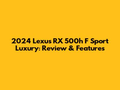 2024 Lexus RX 500h F Sport Luxury: Review & Features