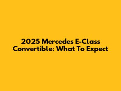 2025 Mercedes E-Class Convertible: What To Expect