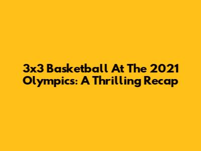 3x3 Basketball At The 2021 Olympics: A Thrilling Recap