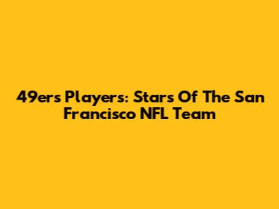 49ers Players: Stars Of The San Francisco NFL Team