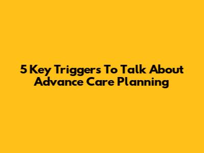 5 Key Triggers To Talk About Advance Care Planning