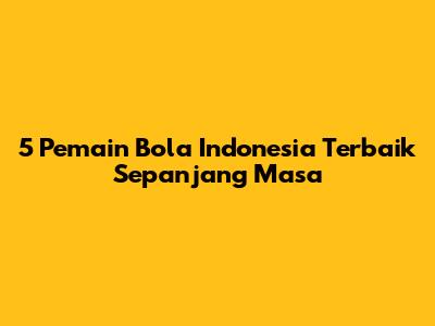 5 Pemain Bola Indonesia Terbaik Sepanjang Masa