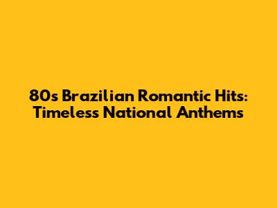 80s Brazilian Romantic Hits: Timeless National Anthems