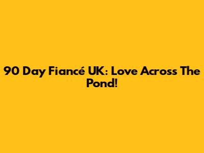 90 Day Fiancé UK: Love Across The Pond!
