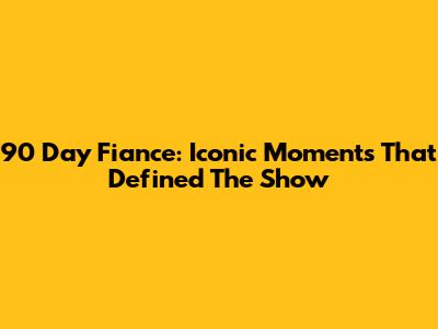 90 Day Fiance: Iconic Moments That Defined The Show