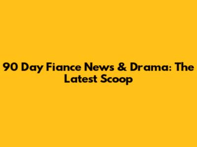 90 Day Fiance News & Drama: The Latest Scoop