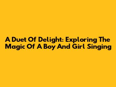 A Duet Of Delight: Exploring The Magic Of A Boy And Girl Singing