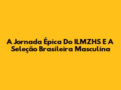 A Jornada Épica Do ILMZHS E A Seleção Brasileira Masculina