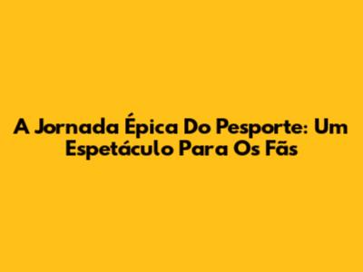 A Jornada Épica Do Pesporte: Um Espetáculo Para Os Fãs