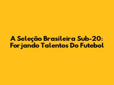 A Seleção Brasileira Sub-20: Forjando Talentos Do Futebol