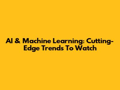 AI & Machine Learning: Cutting-Edge Trends To Watch