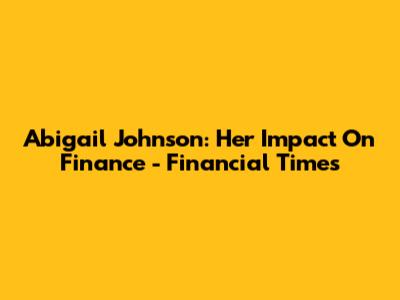 Abigail Johnson: Her Impact On Finance - Financial Times