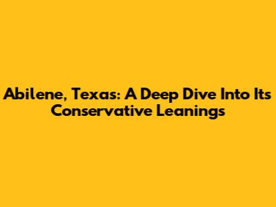 Abilene, Texas: A Deep Dive Into Its Conservative Leanings